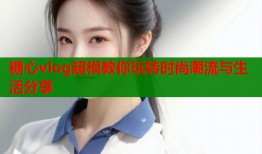 糖心vlog超模教你玩转时尚潮流与生活分享