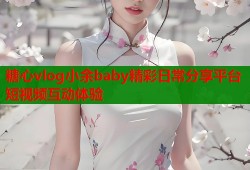 糖心vlog小余baby精彩日常分享平台短视频互动体验