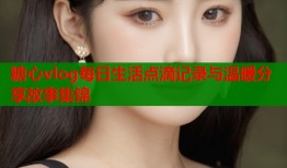 糖心vlog每日生活点滴记录与温暖分享故事集锦