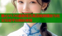 糖心VLOG最新域名高清视频播放与社交互动平台精彩体验