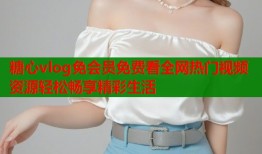 糖心vlog免会员免费看全网热门视频资源轻松畅享精彩生活