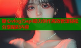 糖心vlog汅api助力创作高效管理轻松分享精彩内容