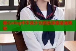 糖心vlog中不良少女的扮演者是谁揭秘