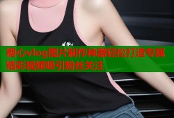 糖心vlog图片制作神器轻松打造专属精彩视频吸引粉丝关注