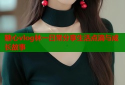 糖心vlog林一日常分享生活点滴与成长故事