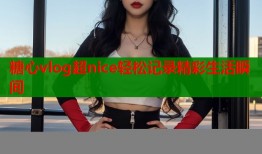 糖心vlog超nice轻松记录精彩生活瞬间