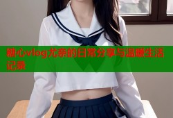 糖心vlog尤奈的日常分享与温暖生活记录