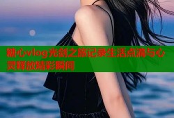 糖心vlog光剑之旅记录生活点滴与心灵释放精彩瞬间