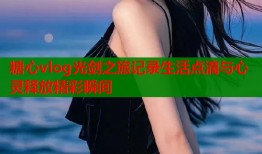 糖心vlog光剑之旅记录生活点滴与心灵释放精彩瞬间