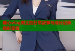 糖心vlog男主的日常故事与成长记录精彩呈现
