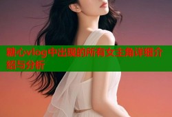 糖心vlog中出现的所有女主角详细介绍与分析