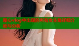 糖心vlog中出现的所有女主角详细介绍与分析