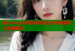 糖心vlog小欧带你体验生活中的甜蜜与温暖瞬间