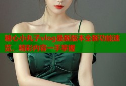 糖心小丸子vlog最新版本全新功能速览，精彩内容一手掌握