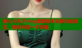 糖心小丸子vlog最新版本全新功能速览，精彩内容一手掌握