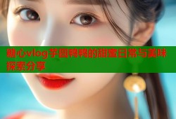 糖心vlog芋圆鸭鸭的甜蜜日常与美味探索分享