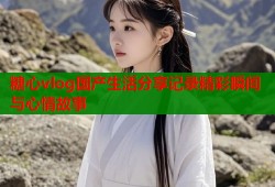糖心vlog国产生活分享记录精彩瞬间与心情故事