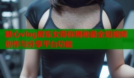 糖心vlog房东女带你揭秘最全短视频创作与分享平台功能