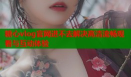糖心vlog官网进不去解决高清流畅观看与互动体验