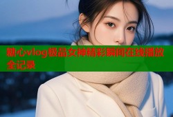 糖心vlog极品女神精彩瞬间在线播放全记录