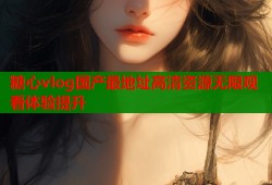 糖心vlog国产最地址高清资源无限观看体验提升
