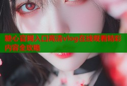 糖心官网入口高清vlog在线观看精彩内容全攻略