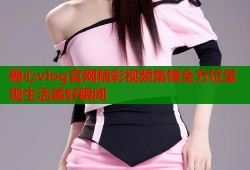 糖心vlog官网精彩视频集锦全方位呈现生活美好瞬间