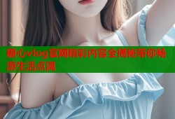 糖心vlog官网精彩内容全揭秘带你畅游生活点滴