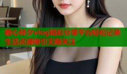 糖心林夕vlog精彩分享平台轻松记录生活点滴吸引无限关注