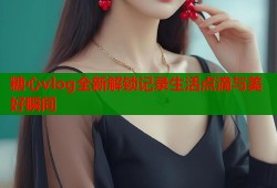 糖心vlog全新解锁记录生活点滴与美好瞬间