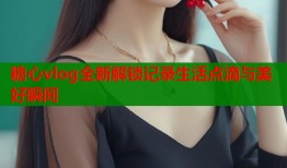 糖心vlog全新解锁记录生活点滴与美好瞬间