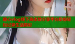 糖心vlog线下真体验分享平台助你轻松记录生活精彩