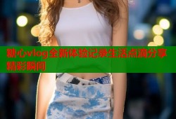 糖心vlog全新体验记录生活点滴分享精彩瞬间