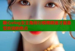 糖心vlog女主角排行榜揭晓谁才是最受欢迎的焦点
