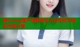 糖心vlog国产破解版全方位体验与精彩内容分享