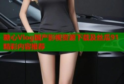 糖心Vlog国产影视资源下载及丝瓜91精彩内容推荐