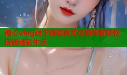 糖心vlog线下体验真实可靠带你轻松玩转精彩生活
