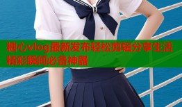 糖心vlog最新发布轻松剪辑分享生活精彩瞬间必备神器