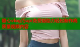糖心vlog汅api免费版助力轻松制作高质量视频内容