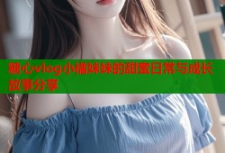 糖心vlog小橘妹妹的甜蜜日常与成长故事分享