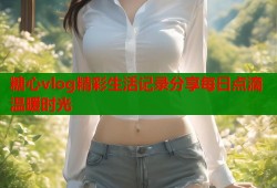 糖心vlog精彩生活记录分享每日点滴温暖时光