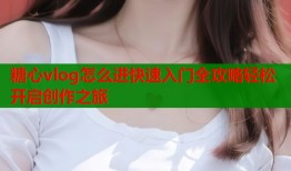 糖心vlog怎么进快速入门全攻略轻松开启创作之旅