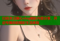 扫码关注糖心vlog精彩内容分享，开启专属你的精彩生活体验
