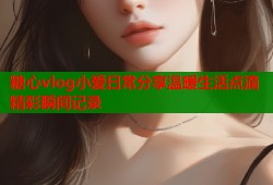 糖心vlog小爱日常分享温暖生活点滴精彩瞬间记录