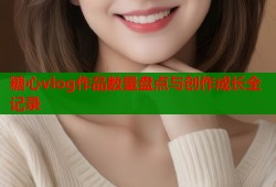 糖心vlog作品数量盘点与创作成长全记录