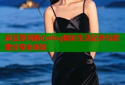 麻豆系列糖心vlog精彩生活记录与甜蜜分享全体验