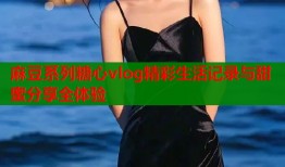 麻豆系列糖心vlog精彩生活记录与甜蜜分享全体验