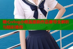 糖心vlog小桃酱最新作品番号全解析与精彩推荐