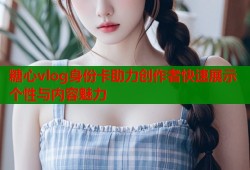 糖心vlog身份卡助力创作者快速展示个性与内容魅力