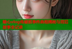糖心vlog传被抓事件真相揭秘与背后故事全记录